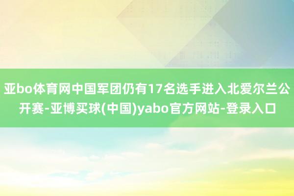 亚bo体育网中国军团仍有17名选手进入北爱尔兰公开赛-亚博买