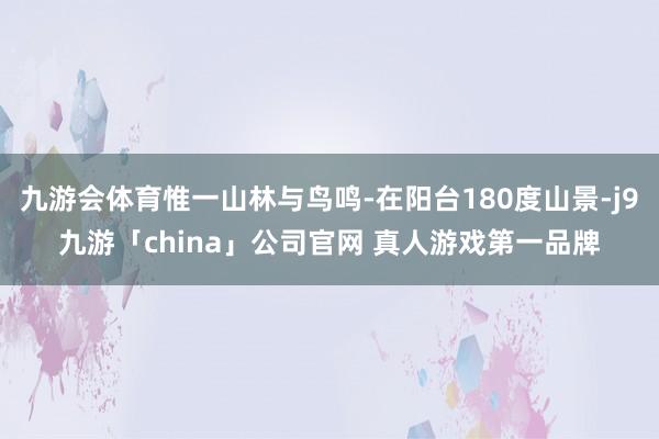 九游会体育惟一山林与鸟鸣-在阳台180度山景-j9九游「china」公司官网 真人游戏第一品牌