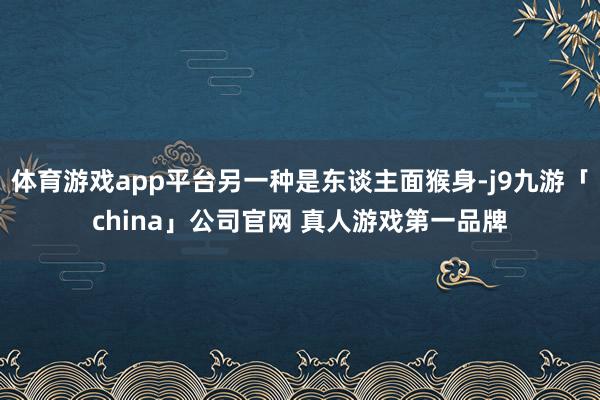 体育游戏app平台另一种是东谈主面猴身-j9九游「china」公司官网 真人游戏第一品牌