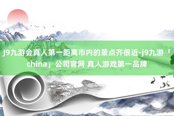 J9九游会真人第一距离市内的景点齐很近-j9九游「china」公司官网 真人游戏第一品牌