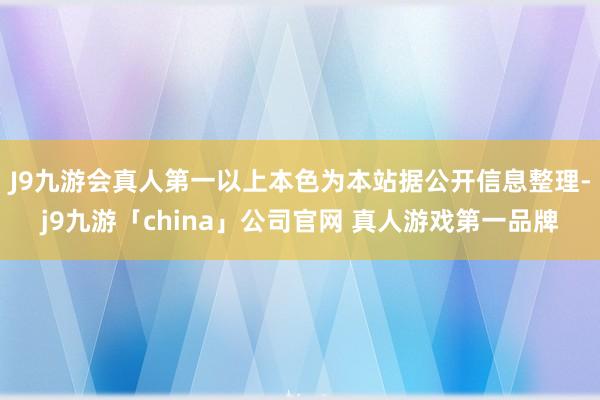 J9九游会真人第一以上本色为本站据公开信息整理-j9九游「china」公司官网 真人游戏第一品牌