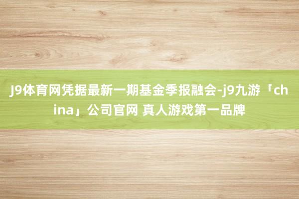 J9体育网凭据最新一期基金季报融会-j9九游「china」公司官网 真人游戏第一品牌