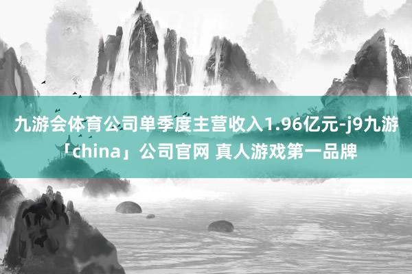 九游会体育公司单季度主营收入1.96亿元-j9九游「china」公司官网 真人游戏第一品牌