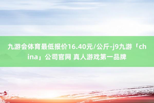 九游会体育最低报价16.40元/公斤-j9九游「china」公司官网 真人游戏第一品牌