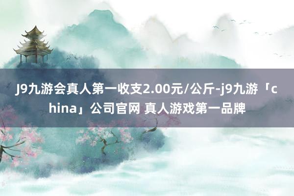 J9九游会真人第一收支2.00元/公斤-j9九游「china」公司官网 真人游戏第一品牌