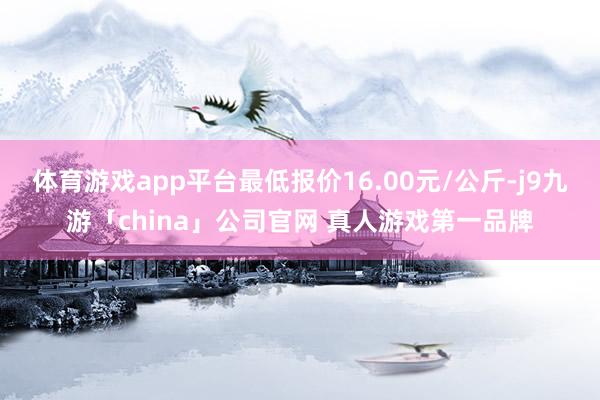 体育游戏app平台最低报价16.00元/公斤-j9九游「china」公司官网 真人游戏第一品牌