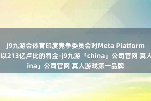 J9九游会体育印度竞争委员会对Meta Platforms(META.O)处以213亿卢比的罚金-j9九游「china」公司官网 真人游戏第一品牌