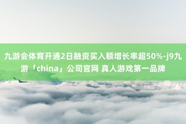 九游会体育开通2日融资买入额增长率超50%-j9九游「china」公司官网 真人游戏第一品牌