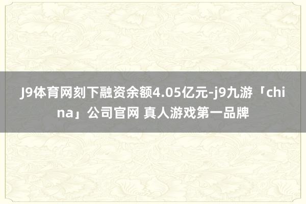 J9体育网刻下融资余额4.05亿元-j9九游「china」公司官网 真人游戏第一品牌