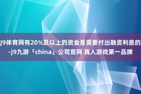 J9体育网有20%及以上的资金是需要付出融资利息的-j9九游「china」公司官网 真人游戏第一品牌