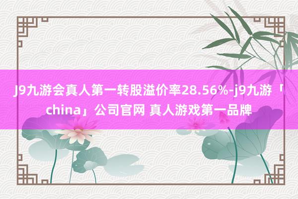 J9九游会真人第一转股溢价率28.56%-j9九游「china」公司官网 真人游戏第一品牌