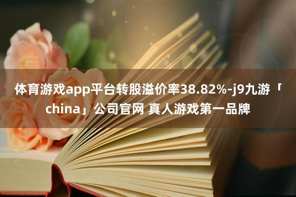 体育游戏app平台转股溢价率38.82%-j9九游「china」公司官网 真人游戏第一品牌