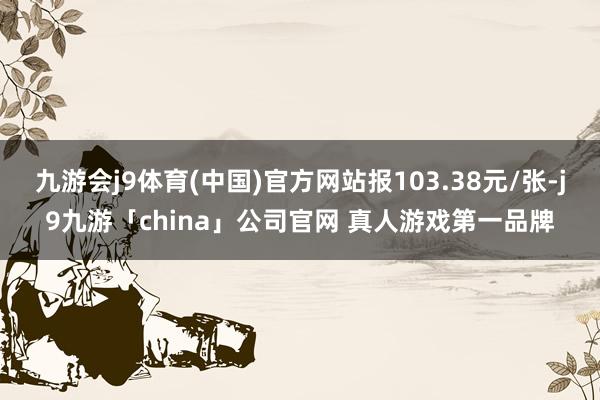 九游会j9体育(中国)官方网站报103.38元/张-j9九游「china」公司官网 真人游戏第一品牌