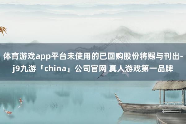 体育游戏app平台未使用的已回购股份将赐与刊出-j9九游「china」公司官网 真人游戏第一品牌