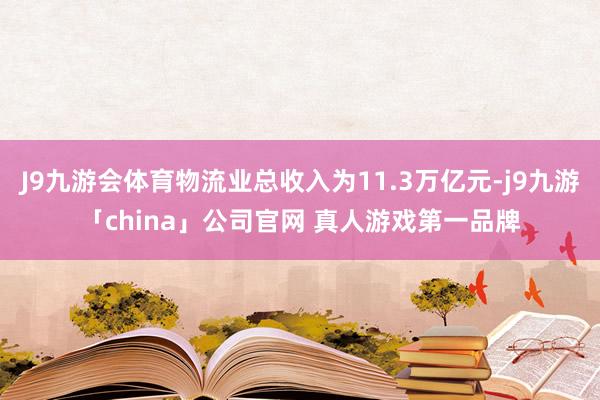 J9九游会体育物流业总收入为11.3万亿元-j9九游「china」公司官网 真人游戏第一品牌