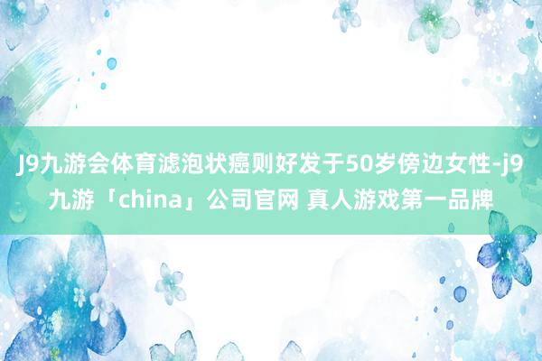 J9九游会体育滤泡状癌则好发于50岁傍边女性-j9九游「china」公司官网 真人游戏第一品牌