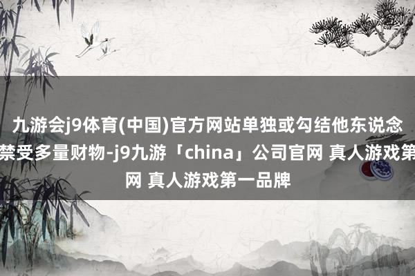 九游会j9体育(中国)官方网站单独或勾结他东说念主作恶禁受多量财物-j9九游「china」公司官网 真人游戏第一品牌