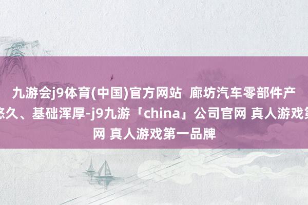 九游会j9体育(中国)官方网站  廊坊汽车零部件产业历史悠久、基础浑厚-j9九游「china」公司官网 真人游戏第一品牌