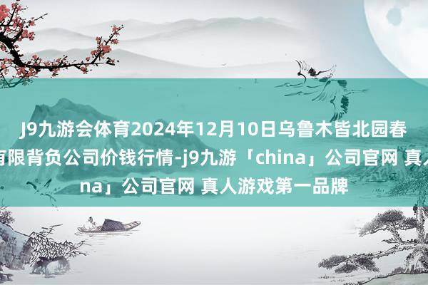 J9九游会体育2024年12月10日乌鲁木皆北园春果业策动处罚有限背负公司价钱行情-j9九游「china」公司官网 真人游戏第一品牌