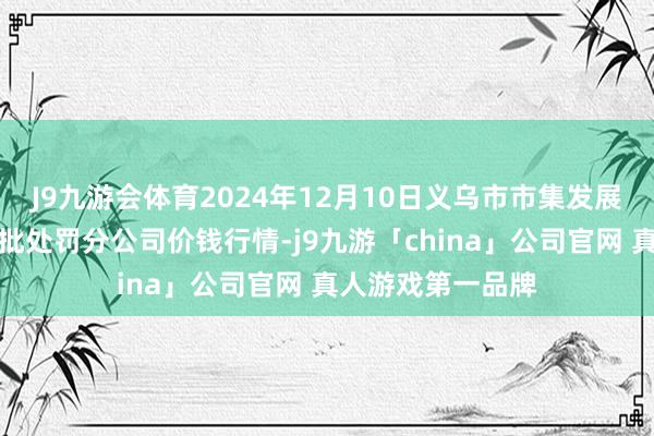 J9九游会体育2024年12月10日义乌市市集发展集团有限公司农批处罚分公司价钱行情-j9九游「china」公司官网 真人游戏第一品牌