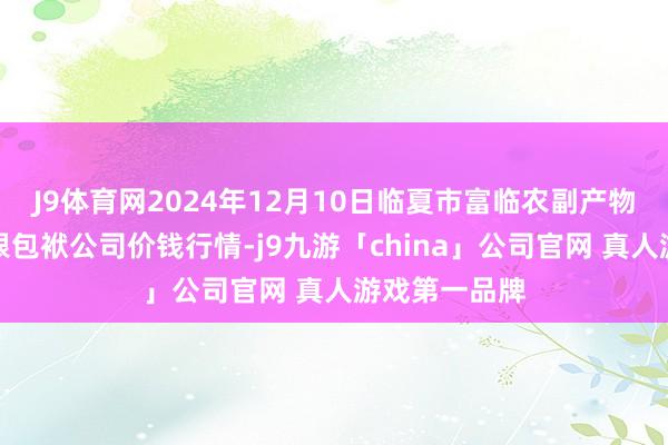 J9体育网2024年12月10日临夏市富临农副产物批发商场有限包袱公司价钱行情-j9九游「china」公司官网 真人游戏第一品牌