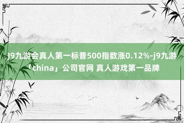 J9九游会真人第一标普500指数涨0.12%-j9九游「china」公司官网 真人游戏第一品牌