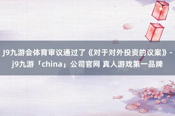 J9九游会体育审议通过了《对于对外投资的议案》-j9九游「china」公司官网 真人游戏第一品牌