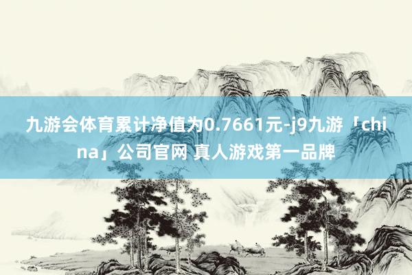 九游会体育累计净值为0.7661元-j9九游「china」公司官网 真人游戏第一品牌