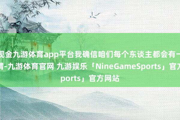 现金九游体育app平台我确信咱们每个东谈主都会有一些感喟-九