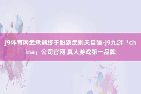 J9体育网武承嗣终于盼到武则天自强-j9九游「china」公司官网 真人游戏第一品牌