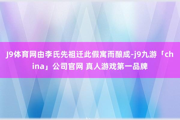 J9体育网由李氏先祖迁此假寓而酿成-j9九游「china」公司官网 真人游戏第一品牌