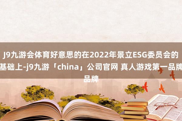 J9九游会体育好意思的在2022年景立ESG委员会的基础上-j9九游「china」公司官网 真人游戏第一品牌