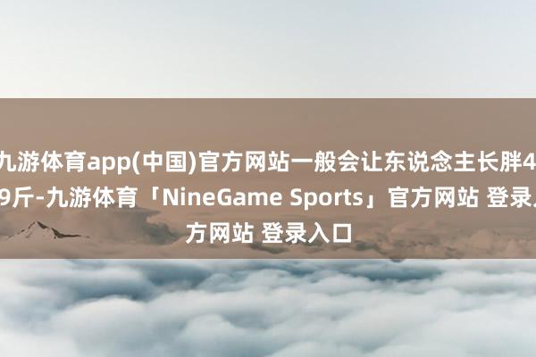 九游体育app(中国)官方网站一般会让东说念主长胖4.5～9