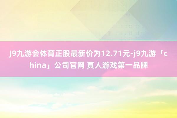 J9九游会体育正股最新价为12.71元-j9九游「china」公司官网 真人游戏第一品牌