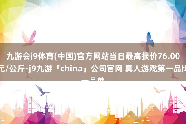 九游会j9体育(中国)官方网站当日最高报价76.00元/公斤-j9九游「china」公司官网 真人游戏第一品牌