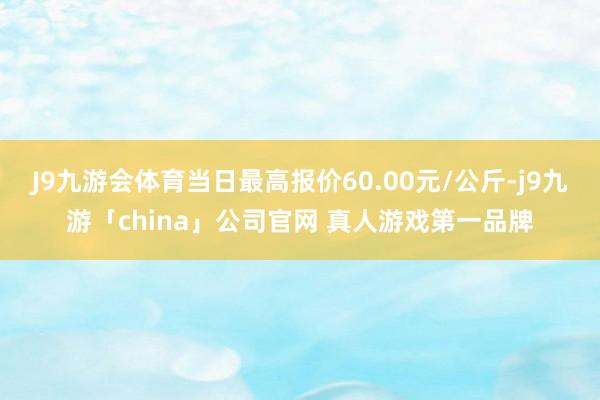 J9九游会体育当日最高报价60.00元/公斤-j9九游「china」公司官网 真人游戏第一品牌