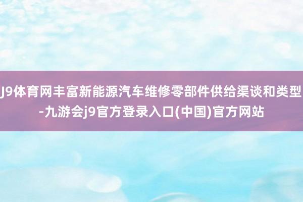 J9体育网丰富新能源汽车维修零部件供给渠谈和类型-九游会j9