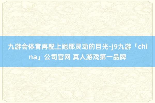 九游会体育再配上她那灵动的目光-j9九游「china」公司官网 真人游戏第一品牌