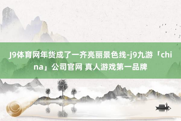 J9体育网年货成了一齐亮丽景色线-j9九游「china」公司官网 真人游戏第一品牌