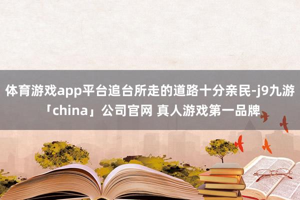 体育游戏app平台追台所走的道路十分亲民-j9九游「china」公司官网 真人游戏第一品牌