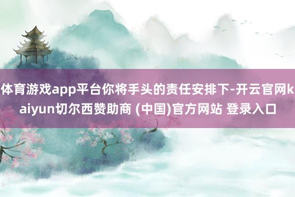 体育游戏app平台你将手头的责任安排下-开云官网kaiyun