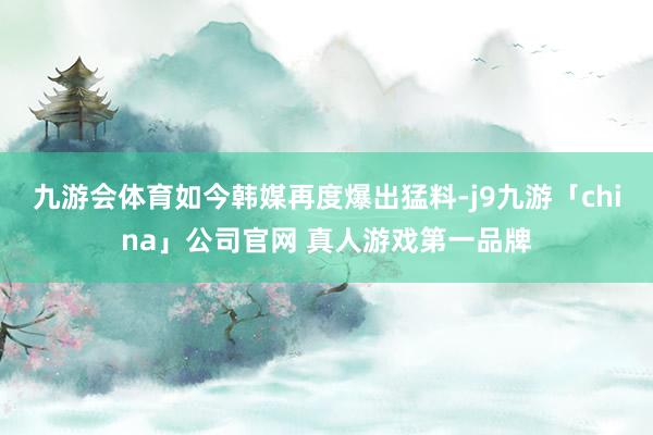 九游会体育如今韩媒再度爆出猛料-j9九游「china」公司官网 真人游戏第一品牌