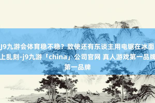 J9九游会体育稳不稳？致使还有东谈主用电锯在冰面上乱刻-j9九游「china」公司官网 真人游戏第一品牌