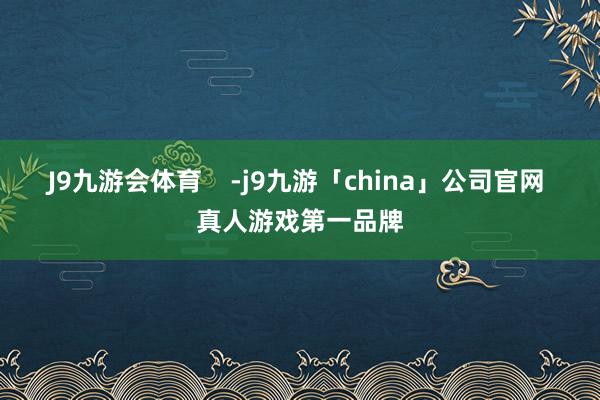 J9九游会体育    -j9九游「china」公司官网 真人游戏第一品牌