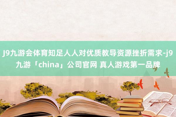 J9九游会体育知足人人对优质教导资源挫折需求-j9九游「china」公司官网 真人游戏第一品牌