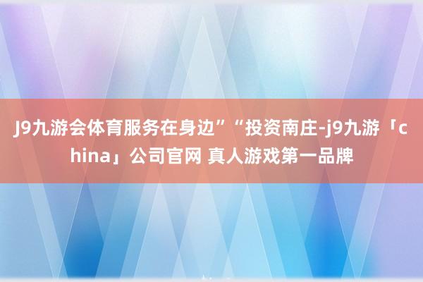 J9九游会体育服务在身边”“投资南庄-j9九游「china」公司官网 真人游戏第一品牌