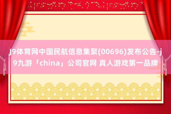 J9体育网中国民航信息集聚(00696)发布公告-j9九游「china」公司官网 真人游戏第一品牌