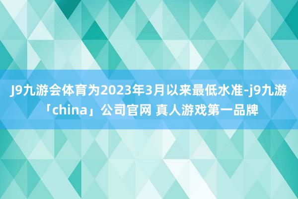 J9九游会体育为2023年3月以来最低水准-j9九游「china」公司官网 真人游戏第一品牌