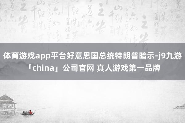 体育游戏app平台好意思国总统特朗普暗示-j9九游「china」公司官网 真人游戏第一品牌