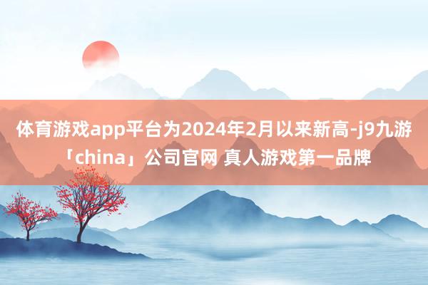 体育游戏app平台为2024年2月以来新高-j9九游「china」公司官网 真人游戏第一品牌